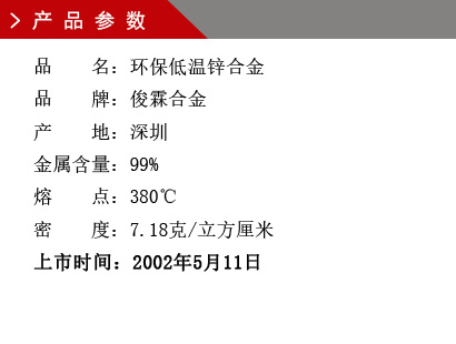 品 名：低溫環(huán)保鋅合金 品 牌：俊霖合金 產(chǎn) 地：深圳 金屬含量：99% 熔 點(diǎn)：380℃ 密 度：7.28克/立方厘米 粒 度：1000（目） 上市時(shí)間：2002年5月11日
