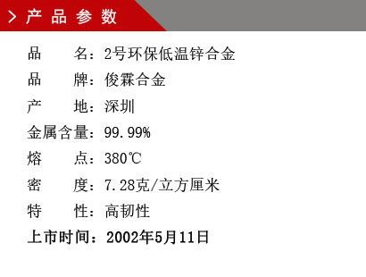 品 名：2號(hào)環(huán)保低溫鋅合金 品 牌：俊霖合金 產(chǎn) 地：深圳 金屬含量：99% 熔 點(diǎn)：380℃ 特性：高韌性 密 度：7.28克/立方厘米 粒 度：1000（目） 上市時(shí)間：2002年5月11日