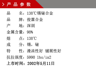 品 名：138℃錫鉍合金 品 牌：俊霖合金 產(chǎn) 地：深圳 錫 含 量：98% 熔 點(diǎn)：138℃ 硬 度：1.92莫氏 成 分：錫，鉍 抗拉強(qiáng)度：5990 lbs/in2 上市時間：2002年5月11日