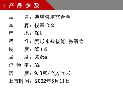 品 名：薄璧管填充合金 品 牌：俊霖合金 產(chǎn) 地：深圳特 性：變形系數(shù)極低 易清除 硬 度：25HBS 強(qiáng) 度：30Mpa 延 伸 率：3% 密 度：9.8克/立方厘米 上市時(shí)間：2002年5月11日