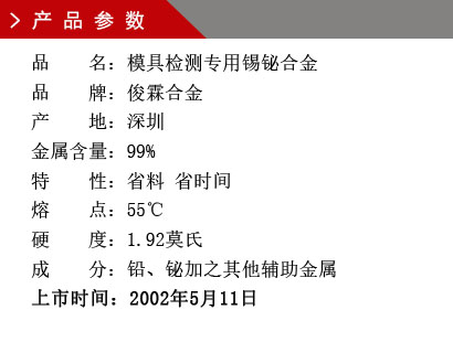 品 名：模具檢測專用錫鉍合金 品 牌：俊霖合金 產(chǎn) 地：深圳 金屬含量：99%特 性：省料 省時(shí)間 熔 點(diǎn)：55℃ 硬 度：1.92莫氏 成 分：鉛、鉍加之其他輔助金屬 上市時(shí)間：2002年5月11日