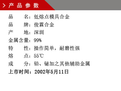 品 名：低熔點(diǎn)模具合金 品 牌：俊霖合金 產(chǎn) 地：深圳 金屬含量：99%特 性：操作簡單，耐磨性強(qiáng) 熔 點(diǎn)：55℃ 成 分：鉛、鉍加之其他輔助金屬 上市時間：2002年5月11日