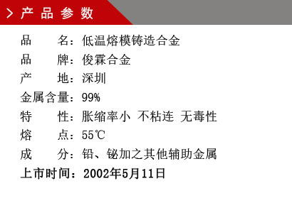 品 名：低溫熔模鑄造合金 品 牌：俊霖合金 產(chǎn) 地：深圳 金屬含量：99%特 性：脹縮率小 不粘連 無毒性 熔 點(diǎn)：55℃ 成 分：鉛、鉍加之其他輔助金屬 上市時(shí)間：2002年5月11日