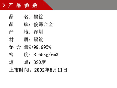 品 名：鎘錠 品 牌：俊霖合金 產(chǎn) 地：深圳 材 質(zhì)：鎘錠 鉍 含 量≥99.995% 密 度：8.65Kg/cm3 熔 點(diǎn)：320度上市時(shí)間：2002年5月11日