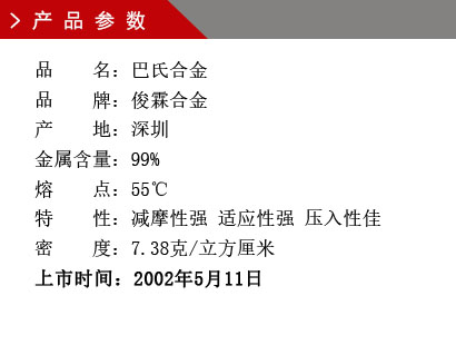 品 名：巴氏合金 品 牌：俊霖合金 產 地：深圳 金屬含量：99% 熔 點：55℃ 特 性：減摩性強 適應性強 壓入性佳 密 度：7.38克/立方厘米 上市時間：2002年5月11日