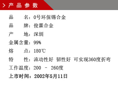 品 名：0號環(huán)保錫合金 品 牌：俊霖合金 產(chǎn) 地：深圳 金屬含量：99% 熔 點：180℃特 性：流動性好 韌性好 可實現(xiàn)360度折變 工作溫度：200 – 260度 上市時間：2002年5月11日