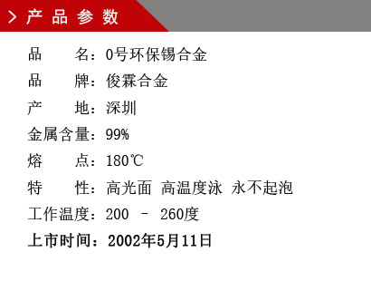 品 名:0號(hào)環(huán)保錫合金 品 牌:俊霖合金 產(chǎn) 地:深圳 金屬含量:99% 熔 點(diǎn):180℃特 性:高光面 工作溫度:200 – 260度 上市時(shí)間:2002年5月11日 品 名:0號(hào)環(huán)保錫合金 品 牌:俊霖合金 產(chǎn) 地:深圳 金屬含量:99% 熔 點(diǎn):180℃特 性:高光面 工作溫度:200 – 260度 上市時(shí)間:2002年5月11日