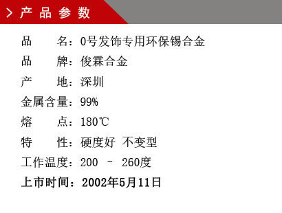 品 名：0號發(fā)飾專用環(huán)保錫合金 品 牌：俊霖合金 產(chǎn) 地：深圳 金屬含量：99% 熔 點(diǎn)：180℃特 性：硬度好 不變型 工作溫度：200 – 260度 上市時間：2002年5月11日