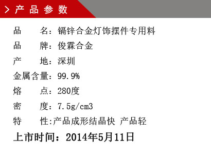 品 名：鎘鋅合金燈飾擺件專用料 品 牌：俊霖合金 產(chǎn) 地：深圳 金屬含量：99.9% 熔 點：280度 密 度：7.5g/cm3特 性:產(chǎn)品成形結(jié)晶快 產(chǎn)品輕上市時間：2014年5月11日