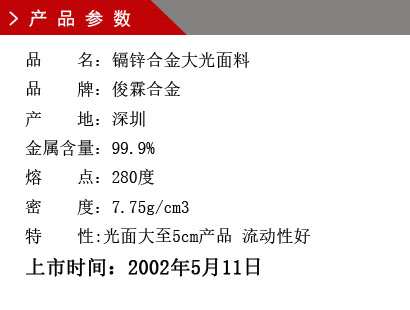 品 名：鎘鋅合金 大光面料 品 牌：俊霖合金 產(chǎn) 地：深圳 鋅 含 量：96% 密 度：8.42g/cm3 產(chǎn)量對(duì)比：鉛錫合金六號(hào)1.45倍上市時(shí)間：2002年5月11日