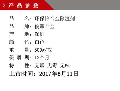 品 名：環(huán)保鋅合金除渣劑 品 牌：俊霖合金 產(chǎn) 地：深圳 顏 色：白色 重 量：500g/瓶 保 質(zhì) 期：12個(gè)月 特 性：無煙 無毒 無味上市時(shí)間：2017年6月11日